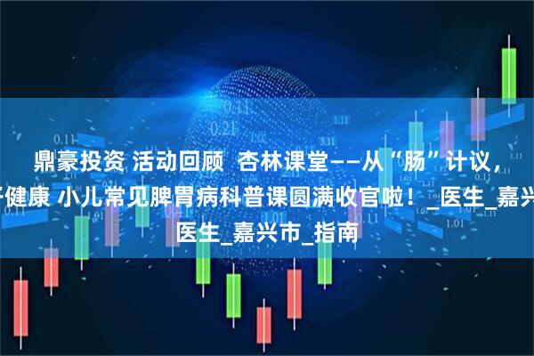 鼎豪投资 活动回顾  杏林课堂——从“肠”计议，守护孩子健康 小儿常见脾胃病科普课圆满收官啦！_医生_嘉兴市_指南