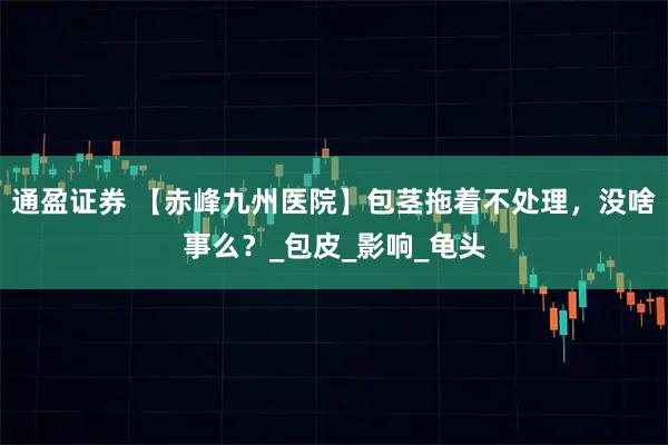 通盈证券 【赤峰九州医院】包茎拖着不处理，没啥事么？_包皮_影响_龟头