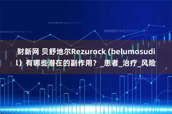 财新网 贝舒地尔Rezurock (belumosudil）有哪些潜在的副作用？_患者_治疗_风险