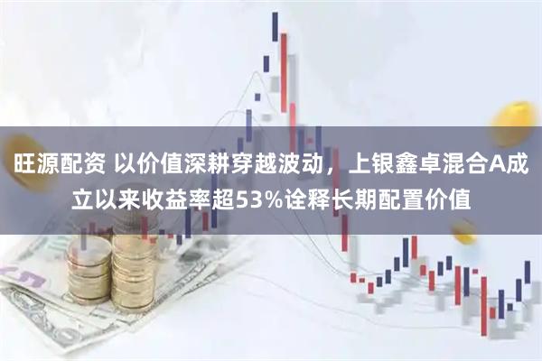 旺源配资 以价值深耕穿越波动，上银鑫卓混合A成立以来收益率超53%诠释长期配置价值