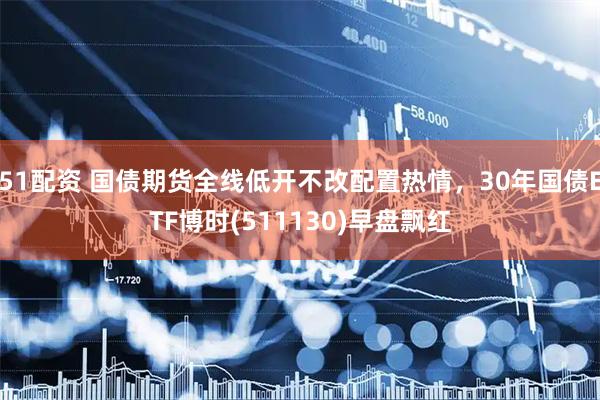 51配资 国债期货全线低开不改配置热情，30年国债ETF博时(511130)早盘飘红