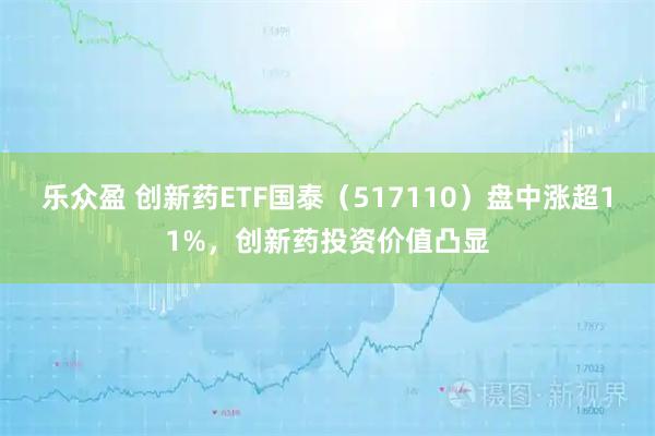 乐众盈 创新药ETF国泰（517110）盘中涨超11%，创新药投资价值凸显