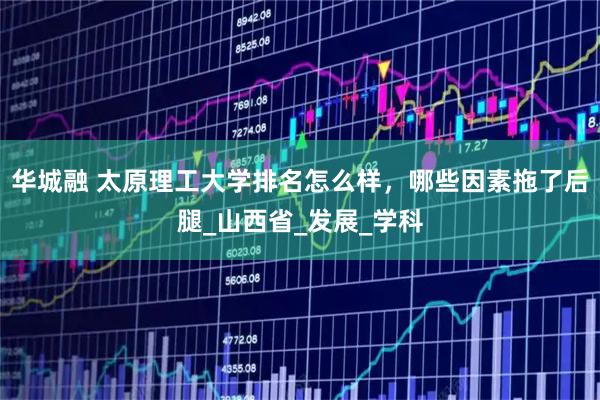 华城融 太原理工大学排名怎么样，哪些因素拖了后腿_山西省_发展_学科