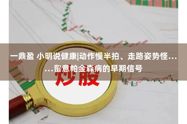 一鼎盈 小明说健康|动作慢半拍、走路姿势怪……留意帕金森病的早期信号