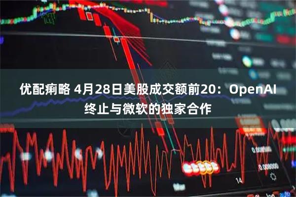 优配痢略 4月28日美股成交额前20：OpenAI终止与微软的独家合作