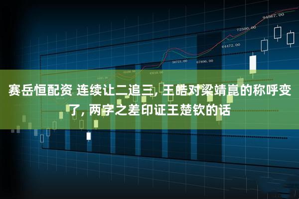 赛岳恒配资 连续让二追三, 王皓对梁靖崑的称呼变了, 两字之差印证王楚钦的话