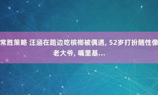 常胜策略 汪涵在路边吃槟榔被偶遇, 52岁打扮随性像老大爷, 嘴里基...